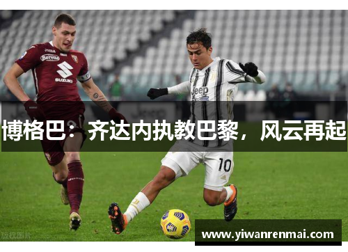 博格巴：齐达内执教巴黎，风云再起